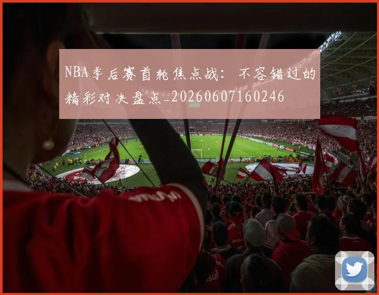NBA季后赛首轮焦点战：不容错过的精彩对决盘点_20260607160246