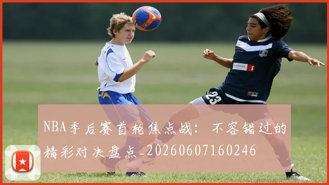 NBA季后赛首轮焦点战:不容错过的精彩对决盘点_20260607160246