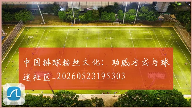 中国排球粉丝文化:助威方式与球迷社区_20260523195303