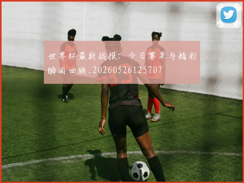 世界杯最新战报：今日赛果与精彩瞬间回顾_20260526125707