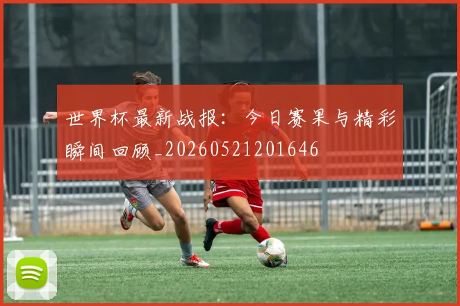 世界杯最新战报:今日赛果与精彩瞬间回顾_20260521201646