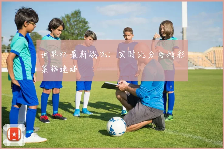 世界杯最新战况：实时比分与精彩集锦速递